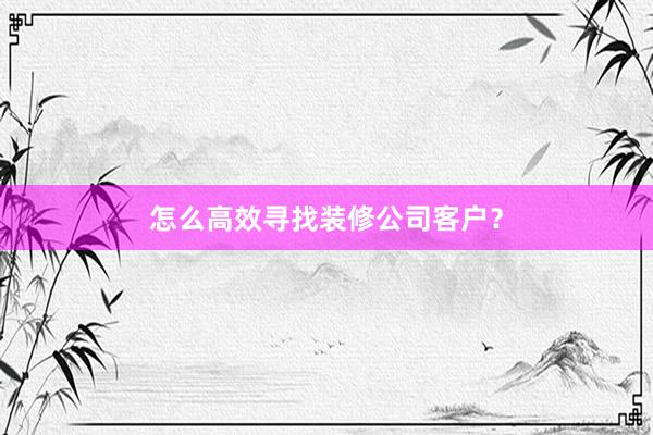 怎么高效寻找装修公司客户？