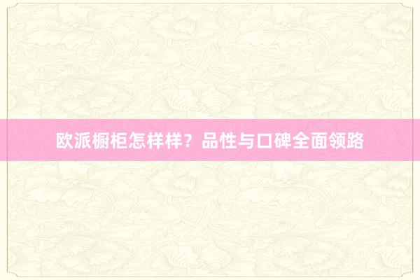 欧派橱柜怎样样？品性与口碑全面领路