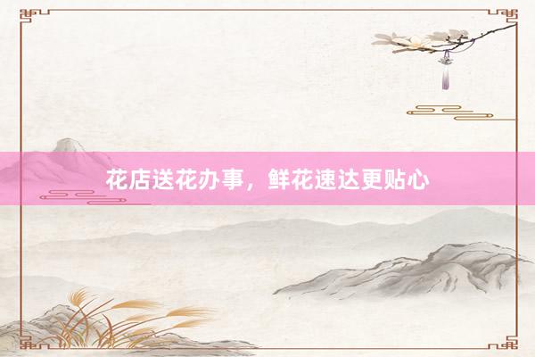花店送花办事，鲜花速达更贴心
