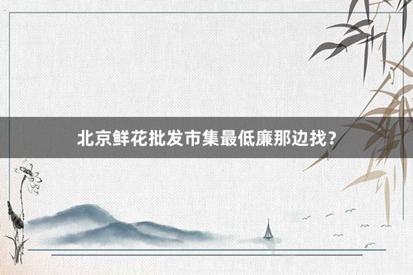 北京鲜花批发市集最低廉那边找？