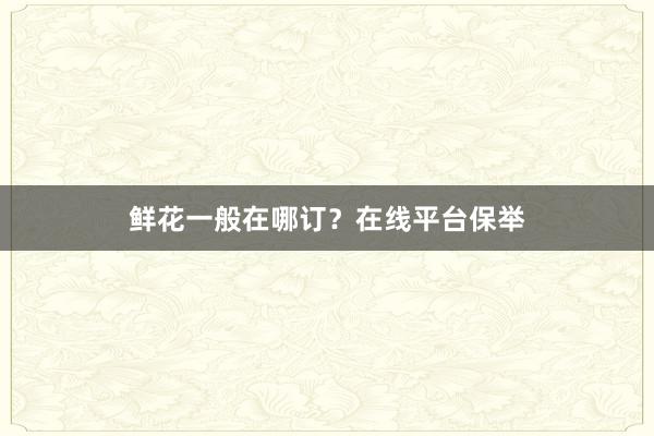 鲜花一般在哪订？在线平台保举
