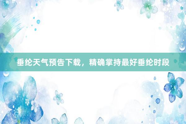 垂纶天气预告下载，精确掌持最好垂纶时段